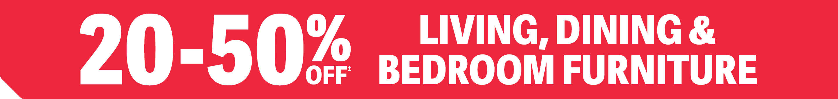 20-50% OFF LIVING, DINING & BEDROOM FURNITURE